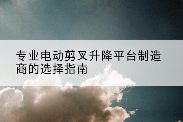 临潭电动剪叉升降平台厂家-专业电动剪叉升降平台制造商的选择指南