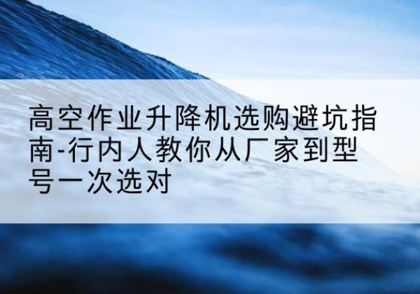 临潭升降平台厂家-高空作业升降机选购避坑指南-行内人教你从厂家到型号一次选对