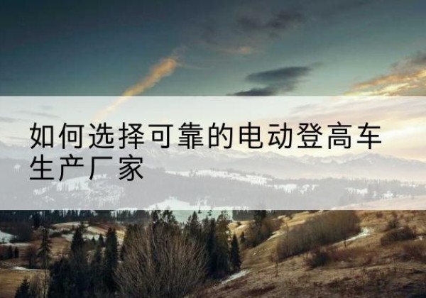 临潭电动登高车厂家-如何选择可靠的电动登高车生产厂家