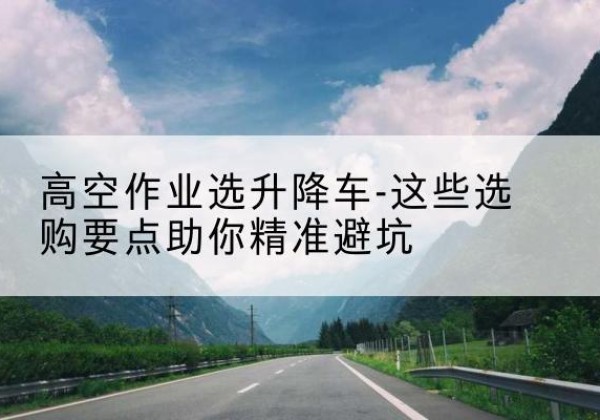 临潭升降车厂家-高空作业选升降车-这些选购要点助你*避坑