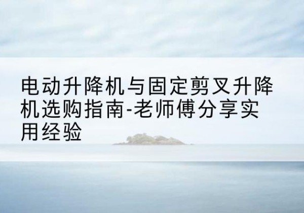 临潭电动升降机怎么选-电动升降机与固定剪叉升降机选购指南-老师傅分享实用经验