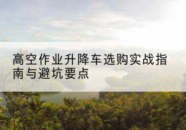 临潭升降车怎么选-高空作业升降车选购实战指南与避坑要点