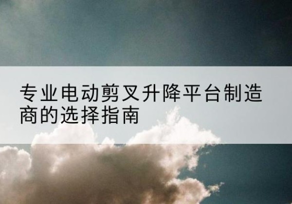 临潭电动剪叉升降平台厂家-专业电动剪叉升降平台制造商的选择指南